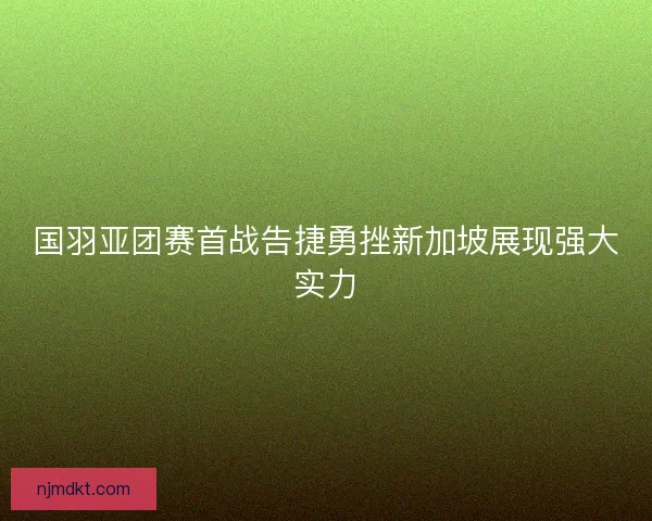 国羽亚团赛首战告捷勇挫新加坡展现强大实力