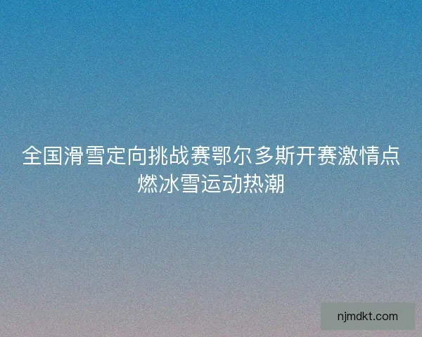 全国滑雪定向挑战赛鄂尔多斯开赛激情点燃冰雪运动热潮