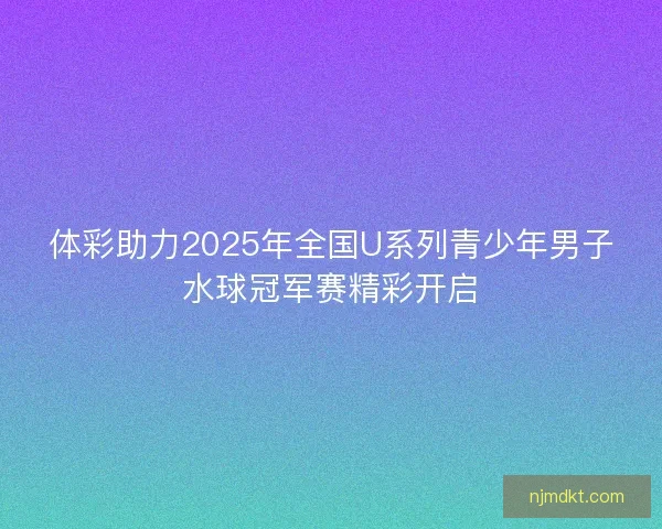 体彩助力2025年全国U系列青少年男子水球冠军赛精彩开启