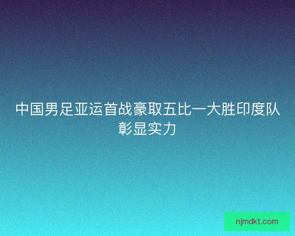 中国男足亚运首战豪取五比一大胜印度队彰显实力